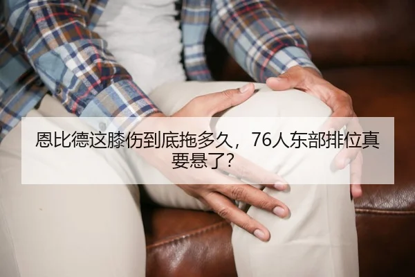 恩比德这膝伤到底拖多久，76人东部排位真要悬了？