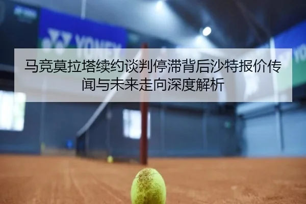 马竞莫拉塔续约谈判停滞背后沙特报价传闻与未来走向深度解析