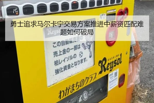 勇士追求马尔卡宁交易方案推进中薪资匹配难题如何破局