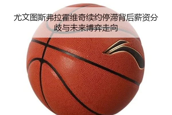 尤文图斯弗拉霍维奇续约停滞背后薪资分歧与未来博弈走向