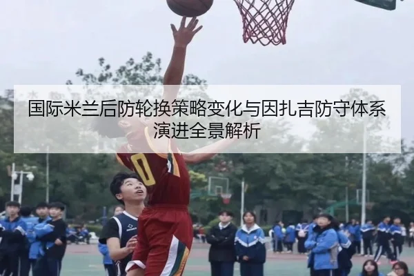 国际米兰后防轮换策略变化与因扎吉防守体系演进全景解析