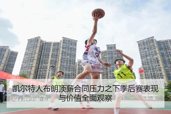 凯尔特人布朗顶薪合同压力之下季后赛表现与价值全面观察