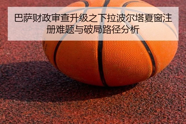 巴萨财政审查升级之下拉波尔塔夏窗注册难题与破局路径分析