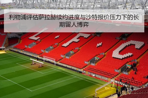 利物浦评估萨拉赫续约进度与沙特报价压力下的长期留人博弈