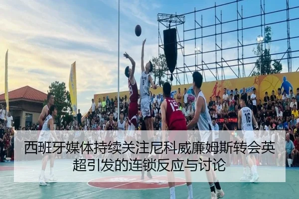 西班牙媒体持续关注尼科威廉姆斯转会英超引发的连锁反应与讨论