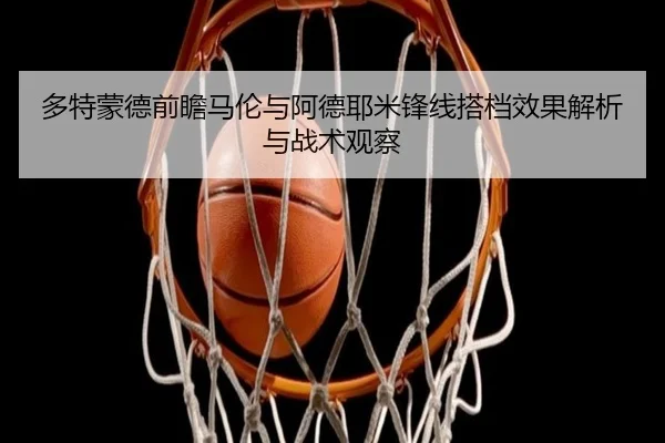 多特蒙德前瞻马伦与阿德耶米锋线搭档效果解析与战术观察