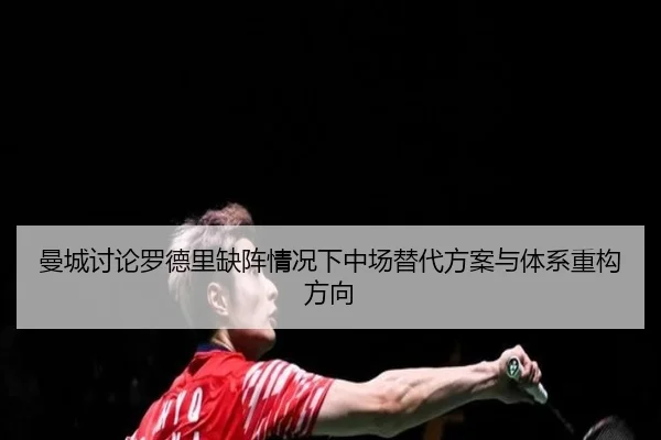 曼城讨论罗德里缺阵情况下中场替代方案与体系重构方向